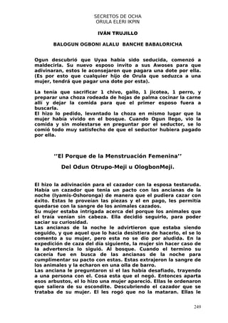 SECRETOS DE OCHA
                        ORULA ELERI IKPIN

                        IVÁN TRUJILLO

       BALOGUN OGBONI ALALU BANCHE BABALORICHA


Ogun descubrió que Uyaa había sido seducida, comenzó a
maldecirla. Su nuevo esposo invito a sus Awoses para que
adivinaran, estos le aconsejaron que pagara una dote por ella.
(Es por esto que cualquier hijo de Orula que seduzca a una
mujer, tendrá que pagar una dote por esta).

La tenía que sacrificar 1 chivo, gallo, 1 jicotea, 1 perro, y
preparar una choza rodeada de hojas de palma cocinar la carne
allí y dejar la comida para que el primer esposo fuera a
buscarla.
El hizo lo pedido, levantado la choza en mismo lugar que la
mujer había vivido en el bosque. Cuando Ogun llego, vio la
comida y sin molestarse en preguntar por el seductor, se lo
comió todo muy satisfecho de que el seductor hubiera pagado
por ella.



       ‘’El Porque de la Menstruación Femenina’’

          Del Odun Otrupo-Meji u OlogbonMeji.


El hizo la adivinación para el cazador con la esposa testaruda.
Había un cazador que tenia un pacto con las ancianas de la
noche (Iyamis-Oshoronga) de manera que el pudiera cazar con
éxito. Estas le proveían las piezas y el en pago, les permitía
quedarse con la sangre de los animales cazados.
Su mujer estaba intrigada acerca del porque los animales que
el traía venían sin cabeza. Ella decidió seguirlo, para poder
saciar su curiosidad.
Las ancianas de la noche le advirtieron que estaba siendo
seguido, y que aquel que lo hacia desistiera de hacerlo, el se lo
comento a su mujer, pero esta no se dio por aludida. En la
expedición de caza del día siguiente, la mujer sin hacer caso de
la advertencia lo siguió. Al bosque. Cuando el termino su
cacería fue en busca de las ancianas de la noche para
cumplimentar su pacto con estas. Estas extrajeron la sangre de
los animales y la echaron en una olla de barro.
Las anciana le preguntaron si el las había desafiado, trayendo
a una persona con el. Cosa esta que el negó. Entonces aparta
esos arbustos, el lo hizo una mujer apareció. Ellas le ordenaron
que saliera de su escondite. Descubriendo el cazador que se
trataba de su mujer. El les rogó que no la mataran. Ellas le


                                                              249
 