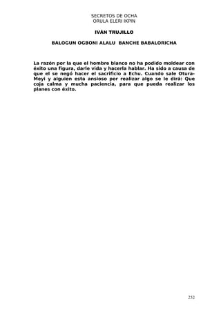 SECRETOS DE OCHA
                        ORULA ELERI IKPIN

                        IVÁN TRUJILLO

       BALOGUN OGBONI ALALU BANCHE BABALORICHA



La razón por la que el hombre blanco no ha podido moldear con
éxito una figura, darle vida y hacerla hablar. Ha sido a causa de
que el se negó hacer el sacrificio a Echu. Cuando sale Otura-
Meyi y alguien esta ansioso por realizar algo se le dirá: Que
coja calma y mucha paciencia, para que pueda realizar los
planes con éxito.




                                                              252
 