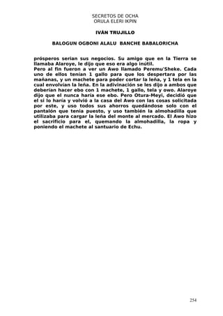 SECRETOS DE OCHA
                        ORULA ELERI IKPIN

                         IVÁN TRUJILLO

       BALOGUN OGBONI ALALU BANCHE BABALORICHA


prósperos serian sus negocios. Su amigo que en la Tierra se
llamaba Alaroye, le dijo que eso era algo inútil.
Pero al fin fueron a ver un Awo llamado Peremu'Sheke. Cada
uno de ellos tenían 1 gallo para que los despertara por las
mañanas, y un machete para poder cortar la leña, y 1 tela en la
cual envolvían la leña. En la adivinación se les dijo a ambos que
deberían hacer ebo con 1 machete, 1 gallo, tela y owo. Alaroye
dijo que el nunca haría ese ebo. Pero Otura-Meyi, decidió que
el si lo haría y volvió a la casa del Awo con las cosas solicitada
por este, y uso todos sus ahorros quedándose solo con el
pantalón que tenia puesto, y uso también la almohadilla que
utilizaba para cargar la leña del monte al mercado. El Awo hizo
el sacrificio para el, quemando la almohadilla, la ropa y
poniendo el machete al santuario de Echu.




                                                               254
 