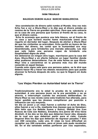 SECRETOS DE OCHA
                       ORULA ELERI IKPIN

                        IVÁN TRUJILLO

       BALOGUN OGBONI ALALU BANCHE BABALORICHA


 Una constelación de dinero salió rumbo al Mundo. Una vez más
Echu fue a ver a Otura-Meyi y le dijo que el dinero estaba en
camino de la Tierra en grandes ejércitos. Pero que solo entraría
en la casa de una persona que tuviera al frente de su casa, lo
que el dinero comía.
 Echu le aconsejo que pusiera una tela blanca, en el frente de
su casa y que tuviera mucho ñame machacado (ewo) para
regarlo en derredor del lugar. Después de alertar a Otura-Meyi
de que los visitantes se acercaban. Echu partió en busca de las
huestes del dinero, les contó que la humanidad era muy
desordenada, para brindarles una morada adecuada. Les dijo
que solo había una persona capaz de brindarle una
hospitalidad digna de ellos.
Sin detenerse en ningún otro lugar, marcharon para la casa del
Awo, Otura-Meyi y en efecto hallaron un lugar familiar donde
ellos pudieron desarrollarse. Fue de esta forma en que Otura-
Meyi vino a convertirse en la persona más rica del mundo
conocido en aquel tiempo.
Cuando este signo sale para una persona pobre, se le dirá que
deberá hacer Ifa y hacer los eboses necesarios para que pueda
alcanzar la fortuna después de esto. Lo que le llegará sin duda
alguna.



  ''Los Viejos Pierden su Autoridad total en la Tierra''


Tradicionalmente era la edad la prueba de la sabiduría y
autoridad. A una persona joven no le era permitido y no se
atrevía, a interrumpir cuando los ancianos deliberaban. En
Otura-Meyi se nos revela como esta tradición fue alterada, para
hacer posible que los jóvenes compitieran por posición e
influencia con sus mayores.
Un día un joven y un viejo fueron a solicitar el Ache de Dios,
ellos fueron a ver a Ifa, mediante tres Awoses que se llamaban:
Otin lotin eyo (La Bebida Suave y Dulce), Obilobi Uva (Las
Nueces de Cola son Nobles), Emulemu Ara Jonno (El Vino tiene
Alcohol). A los dos se les dijo que deberían hacer ebo, después
de lo cual era que deberían partir para el cielo. Cuando
llegaron Dios les dijo que deberían de regresar pasados 7 días
con 200 caracoles, cada uno. El viejo no tuvo dificultad en
recopilar sus 200 caracoles, pero el joven solo pudo recolectar
50. En el día señalado ambos partieron por vías separadas,


                                                             258
 