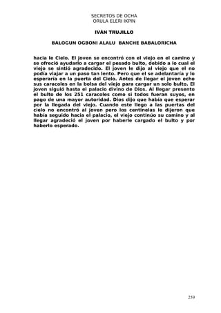 SECRETOS DE OCHA
                        ORULA ELERI IKPIN

                        IVÁN TRUJILLO

       BALOGUN OGBONI ALALU BANCHE BABALORICHA


hacia le Cielo. El joven se encontró con el viejo en el camino y
se ofreció ayudarlo a cargar el pesado bulto, debido a lo cual el
viejo se sintió agradecido. El joven le dijo al viejo que el no
podía viajar a un paso tan lento. Pero que el se adelantaría y lo
esperaría en la puerta del Cielo. Antes de llegar el joven echo
sus caracoles en la bolsa del viejo para cargar un solo bulto. El
joven siguió hasta el palacio divino de Dios. Al llegar presento
el bulto de los 251 caracoles como si todos fueran suyos, en
pago de una mayor autoridad. Dios dijo que había que esperar
por la llegada del viejo. Cuando este llego a las puertas del
cielo no encontró al joven pero los centinelas le dijeron que
había seguido hacia el palacio, el viejo continúo su camino y al
llegar agradeció el joven por haberle cargado el bulto y por
haberlo esperado.




                                                              259
 