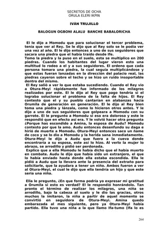 SECRETOS DE OCHA
                        ORULA ELERI IKPIN

                         IVÁN TRUJILLO

       BALOGUN OGBONI ALALU BANCHE BABALORICHA


 El le dijo a Momodu que para solucionar el tercer problema,
tenía que ver al Rey. Se le dijo que al Rey solo se le podía ver
una vez al año. El le dijo entonces a uno de sus seguidores que
sacara una piedra que el había traído desde Ife.
Tomo la piedra y la puso en el suelo, esta se multiplico en 200
piedras. Cuando los habitantes del lugar vieron esto una
multitud lo rodeo a el y a sus seguidores. El ordeno que cada
persona tomara una piedra, la cual seguía multiplicándose y
que estas fueran lanzadas en la dirección del palacio real, las
piedras cayeron sobre el techo y se hizo un ruido insoportable
dentro del mismo.
 El Rey salió a ver lo que estaba sucediendo. Cuando el Rey vio
a Otura-Meyi rápidamente fue informado de los milagros
realizados por este. El le dijo al Rey que pago tendría si el
lograba solucionar el problema de la falta de hijos. El Rey
contesto que el y su pueblo cantarían en alabanzas hacia
Orumila de generación en generación. El le dijo al Rey bien
toma una piedra y lánzala, como lo hicieron otros antes. Y le
dijo a uno de sus seguidores que golpeara a Momodu con su
garrote. El le pregunto a Momodu si eso era doloroso y este le
respondió que en efecto así era. Y le volvió hacer otra pregunta
¿Porque has escondido a Amina, la esposa de Audu? Momodu
contesto por que la amo. Audu entonces desenfundo su daga e
hirió de muerte a Momodu. Otura-Meyi entonces saco un ñame
de coco y se lo dio a Momodu y la herida sana inmediatamente.
Otura-Meyi le dijo a Audu que fuera a la cueva donde
encontraría a su esposa, este así lo hizo. Al verlo la mujer lo
abrazo, se arrodillo y pidió ser perdonada.
 Explico que a ella Momodu le había dicho que el había muerto
en combate. Audu le dijo que había sido un extranjero, el que
lo había enviado hasta donde ella estaba escondida. Ella le
pidió a Audu que la llevara ante la presencia del extraño para
solicitarle, que la ayudara a tener un niño. Ambos fueron a ver
al Otura-Meyi, el cual le dijo que ella tendría un hijo y que este
seria una niña.

 Ella le pregunto, ¿En que forma podría yo expresar mi gratitud
a Orumila si esto es verdad? El le respondió honrándolo. Tan
pronto el término de realizar los milagros, una niña se
arrodillo, bajo la cabeza al suelo y le dio las gracias, otros
muchos la imitaron, la niña a partir de aquel momento se
convirtió    en  seguidora    de  Otura-Meyi.   Amina    quedo
embarazada al mes siguiente, pero ya Otura-Meyi había
partido. Ella tuvo una niña a la que llamo Ifa-tumo (Ifa lo es


                                                               264
 
