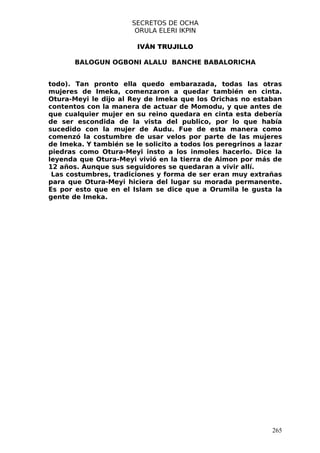 SECRETOS DE OCHA
                        ORULA ELERI IKPIN

                        IVÁN TRUJILLO

       BALOGUN OGBONI ALALU BANCHE BABALORICHA


todo). Tan pronto ella quedo embarazada, todas las otras
mujeres de Imeka, comenzaron a quedar también en cinta.
Otura-Meyi le dijo al Rey de Imeka que los Orichas no estaban
contentos con la manera de actuar de Momodu, y que antes de
que cualquier mujer en su reino quedara en cinta esta debería
de ser escondida de la vista del publico, por lo que había
sucedido con la mujer de Audu. Fue de esta manera como
comenzó la costumbre de usar velos por parte de las mujeres
de Imeka. Y también se le solicito a todos los peregrinos a lazar
piedras como Otura-Meyi insto a los inmoles hacerlo. Dice la
leyenda que Otura-Meyi vivió en la tierra de Aimon por más de
12 años. Aunque sus seguidores se quedaran a vivir allí.
 Las costumbres, tradiciones y forma de ser eran muy extrañas
para que Otura-Meyi hiciera del lugar su morada permanente.
Es por esto que en el Islam se dice que a Orumila le gusta la
gente de Imeka.




                                                              265
 