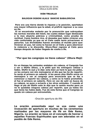 SECRETOS DE OCHA
                        ORULA ELERI IKPIN

                         IVÁN TRUJILLO

       BALOGUN OGBONI ALALU BANCHE BABALORICHA


 Pero era una tierra donde la riqueza y la posición, aportaban
una mayor influencia que la edad, el prefirió regresar a su casa
en Ife.
 El se encontraba molesto por la presunción que subrayaban
las normas morales del Islam, las cuales daban lugar destacado
a la mas abyecta pobreza y criminalidad, como prueba de
rectitud. Como hombre rico, el deseaba que todos vivieran una
vida confortable ya que en el Cielo nadie tenia privaciones ni
penurias. Las divinidades fueron enviadas al mundo para que:
Vivieran en paz, tal como lo hacían en el Cielo y para aborrecer
la violencia y la discordia. Otura-Meyi regreso al Cielo poco
tiempo después de haber llegado de vuelta a Ife.



 ‘’Por que los cangrejos no tiene cabeza’’ (Otura Meji)


En un tiempo los animales andaban sin cabeza, el Cangrejo fue
a ver a Olofin (Dios), y le pidió que les entregara cabeza a
todos. Olofin lo oyó y le dijo: esta bien yo haré lo que me pides,
yo les avisare con mis mensajeros el día que las he de repartir,
tu serás el primero en saberlo. A los pocos días Olofin envío un
mensajero a ver al cangrejo para anunciarle que se iba a
comenzar a repartir las cabeza, y como se lo había prometido,
el fue el primero en saberlo. Pero en vez de salir en busca de
su cabeza, se puso a avisarle a los otros animales. Y cuando el
llego al pie de Olofin este le dijo que lo sentía mucho pero ya
no le quedaba ninguna cabeza por repartir, que ya todas las
que tenia las había dado. Fue de esta forma que el Cangrejo se
quedo sin cabeza por entrometido.


                   -Oración apertura de IFA-


La oración presentada aquí se usa como una
invocación de apertura en muchas de las ceremonias
realizadas por los mayores de Ifá en Ode Remo,
Nigeria. La oración se basa en el concepto de honrar a
aquellas Fuerzas Espirituales que son adoradas en el
pueblo de Ode Remo.


                                                               266
 