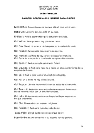 SECRETOS DE OCHA
                            ORULA ELERI IKPIN

                            IVÁN TRUJILLO

        BALOGUN OGBONI ALALU BANCHE BABALORICHA



Iwori Bofun: Orunmila prueba siempre al Awó para ver si sabe.

Baba Odi: La suerte del Awó está en su casa.

Erdibe: El Awó lo escribe todo para estudiarlo después.

Odi Yekun: Para gobernar hay que tener canas.

Odi Oro: El Awó no arranca hierbas pasadas las seis de la tarde.

Odi Roso: El Awó cuando tiene guerra no duerme.

Odi Moni: El sacrificio de hoy será el bienestar de mañana.
Odi Bara: La sombra de la conciencia persigue a los asesinos.

Odi Kana: El Awó respeta la palabra del Oriaté.

Odi Ogunda: El Awó no le hace Ifá a nadie sin el consentimiento de su
Ángel de la Guarda.

Odi Sa: El Awó le toca tambor al Ángel de su Guarda.

Odi Ka: En la tierra no hay justicia divina.

Odi Trupon: Del otro mundo fiscalizan los actos de este mundo.

Odi Tauro: El Awó debe tener cuidado no sea que el desenfreno
sexual lo lleve a vivir con un ahijado o ahijada.

Odi Leke: El Awó debe cuidarse de lo que habla para que no se
busque problemas.

Odi She: El Awó vive con mujeres religiosas.

Odi Fumbo: El Awó gana cuando es obediente.

Baba Iroso: El Awó cuida su corona porque es rey.

Iroso Umbo: El Awó debe cuidar su aspecto físico y postura.


                                                                   24
 