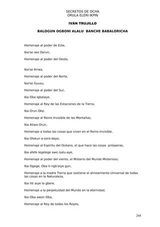 SECRETOS DE OCHA
                              ORULA ELERI IKPIN

                               IVÁN TRUJILLO

         BALOGUN OGBONI ALALU BANCHE BABALORICHA



Homenaje al poder de Este,

Iba'se iwo Oorun,

Homenaje al poder del Oeste,


Iba'se Ariwa,

Homenaje al poder del Norte,

Iba'se Guusu,

Homenaje al poder del Sur,

Iba Oba Igbalaye,

Homenaje al Rey de las Estaciones de la Tierra,

Iba Orun Oke,

Homenaje al Reino Invisible de las Montañas,

Iba Atiwo Orun,

Homenaje a todas las cosas que viven en el Reino Invisible,

Iba Olokun a-soro-dayo,

Homenaje al Espíritu del Océano, el que hace las cosas prósperas,

Iba afefe legelege awo isalu-aye,

Homenaje al poder del viento, el Misterio del Mundo Misterioso,

Iba Ogege, Oba ti ngb'aiye gun,

Homenaje a la madre Tierra que sostiene el alineamiento Universal de todas
las cosas en la Naturaleza,

Iba titi aiye lo gbere,

Homenaje a la perpetuidad del Mundo en la eternidad,

Iba Oba awon Oba,

Homenaje al Rey de todos los Reyes,


                                                                        268
 