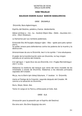 SECRETOS DE OCHA
                             ORULA ELERI IKPIN

                             IVÁN TRUJILLO

        BALOGUN OGBONI ALALU BANCHE BABALORICHA


                             ORÍKÌ ÒRÚNMÌLÀ

Òrúnmìlà, Bara Agboniregun,

Espíritu del Destino, palabra y fuerza desbordante.

Adese omilese a – mo – ku – Ikuforiji Olijeni Oba – Olofa – Asunlola nini –
omo – Oloni Olubesan,

Lo llamamos por sus nombres poderosos.

Erintunde Edu Ab’ikujigbo alajogun igbo – Oba – igede para petu opitan-
eluf e,
Su poder renace para defendernos contra los poderes de la muerte y la
destrucción.

Amoranmowe da ara re Òrúnmìlà. Iwo li o ko oyinbo l ‘ona odudupasa.

El poder de la transformación está con Orunmila, no hay ningún
extraño en el camino del misterio.

A ki igb’ogun l ‘ajule Orun da ara Òrúnmìlà. A ki if’agba Merindinlogun
sile k ‘a sina.

Alabamos la medicina del bosque que viene del reino invisible de los
inmortales a través de Orunmila. Alabamos a los dieciséis principios
sagrados del Creador.

Ma ja, ma ro Elerin Ipin ibikeji Edumare. F ‘onahan ‘ni Òrúnmìlà.

Llamo al Testigo de la Creación, segundo después del Creador. Mi
camino a la salvación es Orunmila.

Iburu, Iboye, Ibose. Ase.

Tome mi carga en la Tierra y ofrézcasela al Cielo. Asé.


                                ORÍKÌ ELA


(Invocación para la posesión por el Espíritu del Destino)

Ela omo osin. Ela Omo Oyigiyigi ota omi.


                                                                        281
 