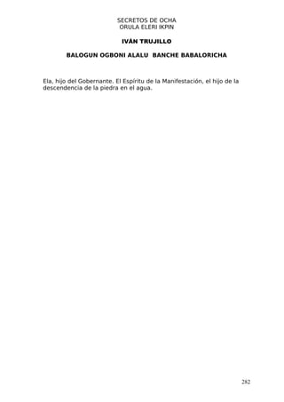 SECRETOS DE OCHA
                            ORULA ELERI IKPIN

                            IVÁN TRUJILLO

        BALOGUN OGBONI ALALU BANCHE BABALORICHA



Ela, hijo del Gobernante. El Espíritu de la Manifestación, el hijo de la
descendencia de la piedra en el agua.




                                                                           282
 