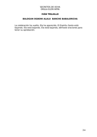 SECRETOS DE OCHA
                          ORULA ELERI IKPIN

                          IVÁN TRUJILLO

       BALOGUN OGBONI ALALU BANCHE BABALORICHA


La celebración ha vuelto. Ela ha aparecido. El Espíritu Santo está
bajando. Ela está bajando. Ela está bajando, démosle oraciones para
tener su aprobación.




                                                                      284
 