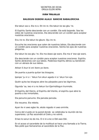 SECRETOS DE OCHA
                            ORULA ELERI IKPIN

                             IVÁN TRUJILLO

        BALOGUN OGBONI ALALU BANCHE BABALORICHA


Ela takun wa o. Ela ro o. Eti ire re. Ela takun ko wa gbu ‘re.

El Espíritu Santo desciende con un cordón. Ela está bajando. Sea los
oídos de nuestras oraciones. Ela desciende con un cordón para aceptar
nuestras oraciones.

Enu ire re. Ela takun ko gbure. Oju ire re.

Escuche las oraciones que salen de nuestros labios. Ela desciende con
un cordón para aceptar nuestras oraciones. Sienta los ojos de nuestras
plegarias.

Ela takun ko wa gbu ‘re. Ela ma dawo aje waro. Ela ma d ‘ese aje waro.

Ela desciende con un cordón para aceptar nuestras oraciones. Espíritu
Santo abrácenos con sus labios. Poderoso Espíritu dénos su bendición
con un abrazo de sus labios.

Atikan S ikun ki oni ikere yo ikere.

De puerta a puerta quitan las bisagras.

Ipenpe ‘ju ni s i ‘lekun fun ekun agada ni si ‘ekun fun eje.

Quién quita las bisagras abre los párpados para las lágrimas.

Ogunda ‘sa, iwo ni o ns ilekun fun Ejerindilogun Irunmole.

El Espíritu del Hierro, el Espíritu del Viento, el espíritu que abre la
puerta a los inmortales.

Ela panumo panumo. Ela panuba panuba.

Ela resuena. Ela rebota.

Ayan ile ni awo egbe ile, ekolo rogodo ni awo ominile.

Cerca del crujido en la pared donde se celebraba la reunión de los
superiores. La Paz ascendió al Cielo y no volvió.

Eriwo lo sorun ko do mo. O ni ki a ke si Odi awo Odi.

En el acoso al sacerdote de la multitud se hace una llamada a la Tierra.
Nos pidió que llamaramos al sacerdote de la Paz.


                                                                          285
 