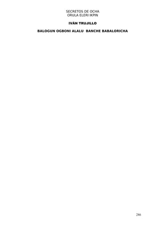 SECRETOS DE OCHA
             ORULA ELERI IKPIN

             IVÁN TRUJILLO

BALOGUN OGBONI ALALU BANCHE BABALORICHA




                                          286
 