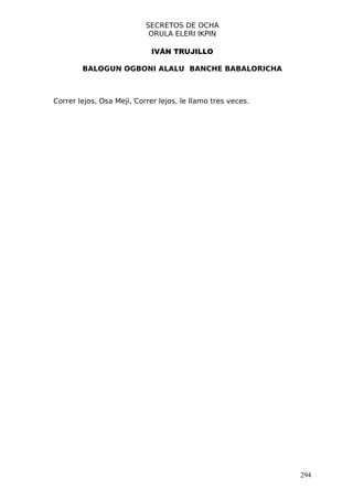 SECRETOS DE OCHA
                            ORULA ELERI IKPIN

                             IVÁN TRUJILLO

        BALOGUN OGBONI ALALU BANCHE BABALORICHA



Correr lejos, Osa Meji, Correr lejos, le llamo tres veces.




                                                             294
 