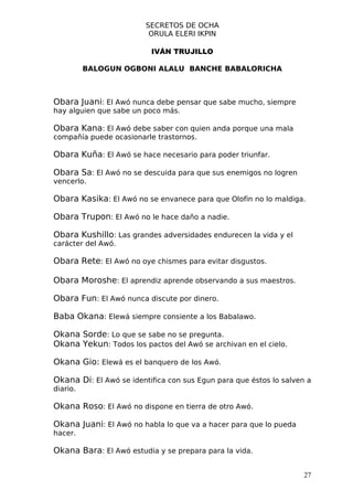 SECRETOS DE OCHA
                          ORULA ELERI IKPIN

                          IVÁN TRUJILLO

          BALOGUN OGBONI ALALU BANCHE BABALORICHA



Obara Juani: El Awó nunca debe pensar que sabe mucho, siempre
hay alguien que sabe un poco más.

Obara Kana: El Awó debe saber con quien anda porque una mala
compañía puede ocasionarle trastornos.

Obara Kuña: El Awó se hace necesario para poder triunfar.

Obara Sa: El Awó no se descuida para que sus enemigos no logren
vencerlo.

Obara Kasika: El Awó no se envanece para que Olofin no lo maldiga.

Obara Trupon: El Awó no le hace daño a nadie.

Obara Kushillo: Las grandes adversidades endurecen la vida y el
carácter del Awó.

Obara Rete: El Awó no oye chismes para evitar disgustos.

Obara Moroshe: El aprendiz aprende observando a sus maestros.

Obara Fun: El Awó nunca discute por dinero.

Baba Okana: Elewá siempre consiente a los Babalawo.

Okana Sorde: Lo que se sabe no se pregunta.
Okana Yekun: Todos los pactos del Awó se archivan en el cielo.

Okana Gio: Elewá es el banquero de los Awó.

Okana Di: El Awó se identifica con sus Egun para que éstos lo salven a
diario.

Okana Roso: El Awó no dispone en tierra de otro Awó.

Okana Juani: El Awó no habla lo que va a hacer para que lo pueda
hacer.

Okana Bara: El Awó estudia y se prepara para la vida.

                                                                    27
 