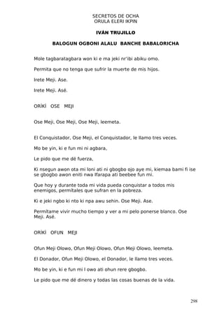 SECRETOS DE OCHA
                           ORULA ELERI IKPIN

                            IVÁN TRUJILLO

        BALOGUN OGBONI ALALU BANCHE BABALORICHA


Mole tagbaratagbara won ki e ma jeki nr’ibi abiku omo.

Permita que no tenga que sufrir la muerte de mis hijos.

Irete Meji. Ase.

Irete Meji. Asé.


ORÍKÌ OSE MEJI


Ose Meji, Ose Meji, Ose Meji, leemeta.


El Conquistador, Ose Meji, el Conquistador, le llamo tres veces.

Mo be yin, ki e fun mi ni agbara,

Le pido que me dé fuerza,

Ki nsegun awon ota mi loni ati ni gbogbo ojo aye mi, kiemaa bami fi ise
se gbogbo awon eniti nwa Ifarapa ati beebee fun mi.

Que hoy y durante toda mi vida pueda conquistar a todos mis
enemigos, permítales que sufran en la pobreza.

Ki e jeki ngbo ki nto ki npa awu sehin. Ose Meji. Ase.

Permítame vivir mucho tiempo y ver a mi pelo ponerse blanco. Ose
Meji. Asé.


ORÍKÌ OFUN MEJI


Ofun Meji Olowo, Ofun Meji Olowo, Ofun Meji Olowo, leemeta.

El Donador, Ofun Meji Olowo, el Donador, le llamo tres veces.

Mo be yin, ki e fun mi l owo ati ohun rere gbogbo.

Le pido que me dé dinero y todas las cosas buenas de la vida.



                                                                    298
 