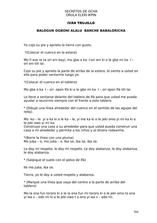 SECRETOS DE OCHA
                            ORULA ELERI IKPIN

                             IVÁN TRUJILLO

        BALOGUN OGBONI ALALU BANCHE BABALORICHA



Yo cojo su pie y aprieto la tierra con gusto.

*(Colocar el cuenco en la estera)

Mo fi ese re te ori eni bayi, mo gbe o ka l-ori eni ki o le gbe mi ka l –
ori eni titi lai.

Cojo su pie y aprieto la parte de arriba de la estera, lo siento a usted en
ella para poder sentarme luego yo.

*(Colocar el cuenco en el tablero)

Mo gbe o ka l – ori opon Ifá ki o le gbe mi ka l – ori opon Ifá titi lai.

Le llevo a sentarse delante del tablero de Ifá para que usted me pueda
ayudar a reunirme siempre con él frente a este tablero.

* (Dibuje una línea alrededor del cuenco en el sentido de las agujas del
reloj).

Mo ko – le yi o ka ki o le ko – le, yi me ka ki o le jeki omo yi mi ka ki o
le jeki owo yi mi ka.
Construyo una casa a su alrededor para que usted pueda construir una
casa a mi alrededor y permita a los niños y al dinero rodearme.

*(Borre la línea con una pluma)
Mo juba – o, mo juba – o. Iba se, iba se, iba se.

Le doy mi respeto, le doy mi respeto. Le doy alabanza, le doy alabanza,
le doy alabanza.

* (Salpique el suelo con el polvo de Ifá)

Ile mo juba, iba se.

Tierra, yo le doy a usted respeto y alabanza.

* (Marque una línea que vaya del centro a la parte de arriba del
tablero)

Mo la ona fun tororo ki o le la ona fun mi tororo ki o le jeki omo to ona
yi wa s – odo mi ki o le jeki owo t o ona yi wa s – odo mi.



                                                                            304
 