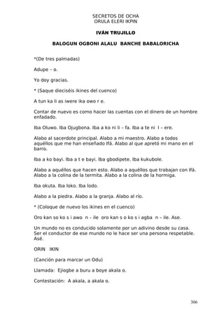 SECRETOS DE OCHA
                            ORULA ELERI IKPIN

                             IVÁN TRUJILLO

        BALOGUN OGBONI ALALU BANCHE BABALORICHA


*(De tres palmadas)

Adupe – o.

Yo doy gracias.

* (Saque dieciséis ikines del cuenco)

A tun ka li as iwere ika owo r e.

Contar de nuevo es como hacer las cuentas con el dinero de un hombre
enfadado.

Iba Oluwo. Iba Ojugbona. Iba a ko ni li – fa. Iba a te ni l – ere.

Alabo al sacerdote principal. Alabo a mi maestro. Alabo a todos
aquéllos que me han enseñado Ifá. Alabo al que apretó mi mano en el
barro.

Iba a ko bayi. Iba a t e bayi. Iba gbodipete. Iba kukubole.

Alabo a aquéllos que hacen esto. Alabo a aquéllos que trabajan con Ifá.
Alabo a la colina de la termita. Alabo a la colina de la hormiga.

Iba okuta. Iba loko. Iba lodo.

Alabo a la piedra. Alabo a la granja. Alabo al río.

* (Coloque de nuevo los ikines en el cuenco)

Oro kan so ko s i awo n – ile oro kan s o ko s i agba n – ile. Ase.

Un mundo no es conducido solamente por un adivino desde su casa.
Ser el conductor de ese mundo no le hace ser una persona respetable.
Asé.

ORIN IKIN

(Canción para marcar un Odu)

Llamada: Ejiogbe a buru a boye akala o.

Contestación: A akala, a akala o.



                                                                      306
 