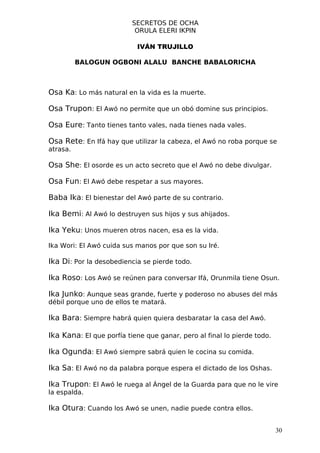 SECRETOS DE OCHA
                           ORULA ELERI IKPIN

                           IVÁN TRUJILLO

          BALOGUN OGBONI ALALU BANCHE BABALORICHA



Osa Ka: Lo más natural en la vida es la muerte.

Osa Trupon: El Awó no permite que un obó domine sus principios.

Osa Eure: Tanto tienes tanto vales, nada tienes nada vales.

Osa Rete: En Ifá hay que utilizar la cabeza, el Awó no roba porque se
atrasa.

Osa She: El osorde es un acto secreto que el Awó no debe divulgar.

Osa Fun: El Awó debe respetar a sus mayores.

Baba Ika: El bienestar del Awó parte de su contrario.

Ika Bemi: Al Awó lo destruyen sus hijos y sus ahijados.

Ika Yeku: Unos mueren otros nacen, esa es la vida.

Ika Wori: El Awó cuida sus manos por que son su Iré.

Ika Di: Por la desobediencia se pierde todo.

Ika Roso: Los Awó se reúnen para conversar Ifá, Orunmila tiene Osun.

Ika Junko: Aunque seas grande, fuerte y poderoso no abuses del más
débil porque uno de ellos te matará.

Ika Bara: Siempre habrá quien quiera desbaratar la casa del Awó.

Ika Kana: El que porfía tiene que ganar, pero al final lo pierde todo.

Ika Ogunda: El Awó siempre sabrá quien le cocina su comida.

Ika Sa: El Awó no da palabra porque espera el dictado de los Oshas.

Ika Trupon: El Awó le ruega al Ángel de la Guarda para que no le vire
la espalda.

Ika Otura: Cuando los Awó se unen, nadie puede contra ellos.

                                                                         30
 
