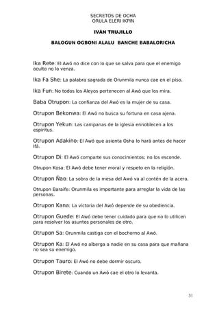 SECRETOS DE OCHA
                          ORULA ELERI IKPIN

                           IVÁN TRUJILLO

        BALOGUN OGBONI ALALU BANCHE BABALORICHA



Ika Rete: El Awó no dice con lo que se salva para que el enemigo
oculto no lo venza.

Ika Fa She: La palabra sagrada de Orunmila nunca cae en el piso.

Ika Fun: No todos los Aleyos pertenecen al Awó que los mira.

Baba Otrupon: La confianza del Awó es la mujer de su casa.

Otrupon Bekonwa: El Awó no busca su fortuna en casa ajena.

Otrupon Yekun: Las campanas de la iglesia ennoblecen a los
espíritus.

Otrupon Adakino: El Awó que asienta Osha lo hará antes de hacer
Ifá.

Otrupon Di: El Awó comparte sus conocimientos; no los esconde.

Otrupon Kosa: El Awó debe tener moral y respeto en la religión.

Otrupon Ñao: La sobra de la mesa del Awó va al contén de la acera.

Otrupon Baraife: Orunmila es importante para arreglar la vida de las
personas.

Otrupon Kana: La victoria del Awó depende de su obediencia.

Otrupon Guede: El Awó debe tener cuidado para que no lo utilicen
para resolver los asuntos personales de otro.

Otrupon Sa: Orunmila castiga con el bochorno al Awó.

Otrupon Ka: El Awó no alberga a nadie en su casa para que mañana
no sea su enemigo.

Otrupon Tauro: El Awó no debe dormir oscuro.

Otrupon Birete: Cuando un Awó cae el otro lo levanta.



                                                                       31
 
