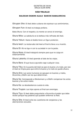 SECRETOS DE OCHA
                             ORULA ELERI IKPIN

                             IVÁN TRUJILLO

        BALOGUN OGBONI ALALU BANCHE BABALORICHA



Otrupon She: El Awó debe cuidarse de expresar sus sentimientos.

Otrupon Fun: El Awó no trabaja profano.

Baba Otura: Con el respeto y la mente se vence el enemigo.

Otura Niko: La sabiduría es la belleza más refinada del Awó.

Otura Yekun: Hasta el diablo tiene un Egun protector.

Otura Iwori: La testarudez del Awó al final lo lleva a su muerte.

Otura Di: Ifá no liga ni con la suciedad ni con la peste.

Otura Roso: El Awó trabajará siempre para que no caiga en
estancamiento.

Otura Lakentu: El Awó aprende al lado de los viejos.

Otura Bara: El que busca apurado coge cualquier cosa.

Otura Tiku: En la puerta del Awó se para lo bueno y lo malo, por eso
el Awó se limpia para que entre lo bueno y lo malo se quede afuera.

Otura Aira: Los seres humanos se agrupan en buenos y malos,
Orunmila y Olofin son los que determinan.

Otura Sa: Corresponde a Olordumare y a Olofin compensar los actos
buenos y los actos malos.

Otura Ka: La desobediencia cuesta la vida.

Otura Trupon: Los hijos ajenos al final son enemigos.

Otura Tiyu: El Awó debe preguntarle a Orunmila el poder que debe
recibir porque hay poderes que pueden enfermar al Awó.

Otura She: El Awó evita las cuestiones de vergüenza y las
aberraciones sexuales.



                                                                       32
 