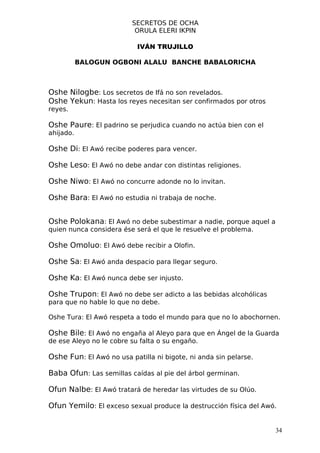 SECRETOS DE OCHA
                          ORULA ELERI IKPIN

                           IVÁN TRUJILLO

           BALOGUN OGBONI ALALU BANCHE BABALORICHA



Oshe Nilogbe: Los secretos de Ifá no son revelados.
Oshe Yekun: Hasta los reyes necesitan ser confirmados por otros
reyes.

Oshe Paure: El padrino se perjudica cuando no actúa bien con el
ahijado.

Oshe Di: El Awó recibe poderes para vencer.

Oshe Leso: El Awó no debe andar con distintas religiones.

Oshe Niwo: El Awó no concurre adonde no lo invitan.

Oshe Bara: El Awó no estudia ni trabaja de noche.


Oshe Polokana: El Awó no debe subestimar a nadie, porque aquel a
quien nunca considera ése será el que le resuelve el problema.

Oshe Omoluo: El Awó debe recibir a Olofin.

Oshe Sa: El Awó anda despacio para llegar seguro.

Oshe Ka: El Awó nunca debe ser injusto.

Oshe Trupon: El Awó no debe ser adicto a las bebidas alcohólicas
para que no hable lo que no debe.

Oshe Tura: El Awó respeta a todo el mundo para que no lo abochornen.

Oshe Bile: El Awó no engaña al Aleyo para que en Ángel de la Guarda
de ese Aleyo no le cobre su falta o su engaño.

Oshe Fun: El Awó no usa patilla ni bigote, ni anda sin pelarse.

Baba Ofun: Las semillas caídas al pie del árbol germinan.

Ofun Nalbe: El Awó tratará de heredar las virtudes de su Olúo.

Ofun Yemilo: El exceso sexual produce la destrucción física del Awó.


                                                                   34
 