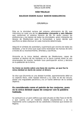 SECRETOS DE OCHA
                           ORULA ELERI IKPIN

                           IVÁN TRUJILLO

        BALOGUN OGBONI ALALU BANCHE BABALORICHA



                             -ORUNMILA-



Ésta es la divinidad rectora del sistema adivinatorio de Ifá, que
interviene en cada uno de los doscientos cincuenta y seis Odunes
que conforman el sistema literario de Ifá. Es quien conoce las
preferencias y los tabúes de todas las divinidades, quien interpreta los
deseos de Oloddumare para la humanidad, y quien decide qué
sacrificio se debe efectuar en cada momento determinado.


Adquirió el símbolo de autoridad y supremacía por encima de todas las
deidades, y fue el único que supo como neutralizar las fuerzas de eshu
a través de su reconocimiento, ofrendas y sacrificios.


Orúnmila es la única deidad, además de Oloddumare, capaz de
cambiar el destino de los hombres en la tierra cuando éstos se ven
amenazados de muerte, también tuvo participación activa y decisiva
en la población de la tierra.


Su trono se monta sobre una base de cauries, ya que fue la
única deidad en darle de comer al dinero.


Se dice que Orunmila es una deidad humilde, aparentemente débil en
su aspecto físico, viste ropajes blancos y su color es de tez oscuro,
posee una inigualable paciencia y es un fuerte defensor de la verdad
objetiva.


Es considerado como el patrón de los conjuros, pues
es la única deidad capaz de conjurar con la palabra
hablada.


Su santuario es un gran edificio que está situado en Oke Tase en Ilé Ifé,
y que cuenta con un moderno diseño arquitectónico y es tan
imponente como cualquiera de las catedrales cristianas que existen en
Nigeria.


                                                                        1
 