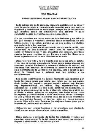 SECRETOS DE OCHA
                        ORULA ELERI IKPIN

                        IVÁN TRUJILLO

       BALOGUN OGBONI ALALU BANCHE BABALORICHA


- Cada primer día de la semana, cada uno apártese en su casa y
vera lo que les digo y como debe de proceder para que vuestra
dignidad y comodidad se mantenga, porque he de recordarles
que muchos serán los adversarios que tendrán y para
colocarlos debajo de vuestros pies me necesitan.

-Yo los consolare en todas vuestras tribulaciones y en salud y
los que acuden a vosotros también serán consolados en sus
tribulaciones y en salud, porque yo os doy poder, no olviden
que yo levanto a los muertos.
- Vuestra gloria está en el testimonio de la ciencia de Ifá, con
sinceridad, no con sabiduría carnal sino de mente, cuando
estén en tribulaciones y con angustias del corazón, acordaos
cuanto los amo, confíen en mi. Porque a esto los llevo para
tener experiencias si no sois obedientes en todo.

- Llevar olor de vida y no de muerte que para eso esta el orisha
y yo, que no somos mercaderes falsos como serán algunos de
vosotros, porque hablamos y actuamos delante de olorun, no
andamos con astucias adulterando la palabra de olodumare
sino manifestando la verdad como espíritu, solo a aquellos que
dicen la verdad son a quienes que los orishas y yo
escucharemos.

- Los dones espirituales no quiero hermanos que ignoréis por
tanto les hago saber que nadie que hable por mi, no puede
decir hablar por espíritu, porque espíritu mismo soy. Porque
hay repartimientos de dones, hay repartimientos de
apariciones:, a unos les son dada palabras de sabidurías, a
otros de ciencias, a otros de fe, a otros de milagros, a otros de
profecía, a otros , géneros de lenguas, mas todas estas cosas
las reparto particularmente a cada uno y como deseo. El cuerpo
es uno y tiene muchos miembros mas todos estos miembros
son uno porque forman el cuerpo, sean así todos ustedes
porque hijos míos son. Procurar los mejores dones pues yo le
muestro el camino más excelente.

- Hablareis por lengua humana y no angelical, con claridad,
vendría a ser como el metal que resuena o retine.


- Hago profecía y entiendo de todos los misterios y todas las
ciencias, pues tengan fe de tal manera que pasen los montes y
lleguen a olodumare, a los orishas y a mí.


                                                               44
 