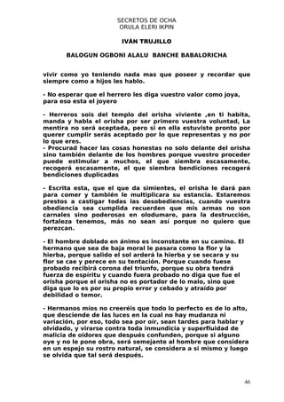 SECRETOS DE OCHA
                       ORULA ELERI IKPIN

                        IVÁN TRUJILLO

       BALOGUN OGBONI ALALU BANCHE BABALORICHA


vivir como yo teniendo nada mas que poseer y recordar que
siempre como a hijos les hablo.

- No esperar que el herrero les diga vuestro valor como joya,
para eso esta el joyero

- Herreros sois del templo del orisha viviente ,en ti habita,
manda y habla el orisha por ser primero vuestra voluntad, La
mentira no será aceptada, pero si en ella estuviste pronto por
querer cumplir serás aceptado por lo que representas y no por
lo que eres.
- Procurad hacer las cosas honestas no solo delante del orisha
sino también delante de los hombres porque vuestro proceder
puede estimular a muchos, el que siembra escasamente,
recogerá escasamente, el que siembra bendiciones recogerá
bendiciones duplicadas

- Escrita esta, que el que da simientes, el orisha le dará pan
para comer y también le multiplicara su estancia. Estaremos
prestos a castigar todas las desobediencias, cuando vuestra
obediencia sea cumplida recuerden que mis armas no son
carnales sino poderosas en olodumare, para la destrucción,
fortaleza tenemos, más no sean así porque no quiero que
perezcan.

- El hombre doblado en ánimo es inconstante en su camino. El
hermano que sea de baja moral le pasara como la flor y la
hierba, porque salido el sol arderá la hierba y se secara y su
flor se cae y perece en su tentación. Porque cuando fuese
probado recibirá corona del triunfo, porque su obra tendrá
fuerza de espíritu y cuando fuera probado no diga que fue el
orisha porque el orisha no es portador de lo malo, sino que
diga que lo es por su propio error y cebado y atraído por
debilidad o temor.

- Hermanos míos no creeréis que todo lo perfecto es de lo alto,
que desciende de las luces en la cual no hay mudanza ni
variación, por eso, todo sea por oír, sean tardes para hablar y
olvidado, y virarse contra toda inmundicia y superfluidad de
malicia de oidores que después confunden, porque si alguno
oye y no le pone obra, será semejante al hombre que considera
en un espejo su rostro natural, se considera a si mismo y luego
se olvida que tal será después.



                                                                 46
 