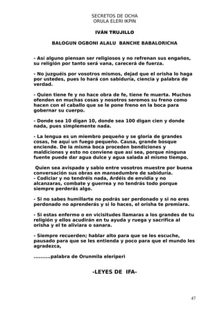 SECRETOS DE OCHA
                         ORULA ELERI IKPIN

                          IVÁN TRUJILLO

       BALOGUN OGBONI ALALU BANCHE BABALORICHA


- Así alguno piensan ser religiosos y no refrenan sus engaños,
su religión por tanto será vana, carecerá de fuerza.

- No juzguéis por vosotros mismos, dejad que el orisha lo haga
por ustedes, pues lo hará con sabiduría, ciencia y palabra de
verdad.

- Quien tiene fe y no hace obra de fe, tiene fe muerta. Muchos
ofenden en muchas cosas y nosotros seremos su freno como
hacen con el caballo que se le pone freno en la boca para
gobernar su cuerpo.

- Donde sea 10 digan 10, donde sea 100 digan cien y donde
nada, pues simplemente nada.

- La lengua es un miembro pequeño y se gloria de grandes
cosas, he aquí un fuego pequeño. Causa, grande bosque
enciende. De la misma boca proceden bendiciones y
maldiciones y esto no conviene que así sea, porque ninguna
fuente puede dar agua dulce y agua salada al mismo tiempo.

 Quien sea avispado y sabio entre vosotros muestre por buena
conversación sus obras en mansedumbre de sabiduría.
- Codiciar y no tendréis nada, Ardéis de envidia y no
alcanzaras, combate y guerrea y no tendrás todo porque
siempre perderás algo.

- Si no sabes humillarte no podrás ser perdonado y si no eres
perdonado no aprenderás y si lo haces, el orisha te premiara.

- Si estas enfermo o en vicisitudes llamaras a los grandes de tu
religión y ellos acudirán en tu ayuda y ruega y sacrifica al
orisha y el te aliviara o sanara.

- Siempre recuerden; hablar alto para que se les escuche,
pausado para que se les entienda y poco para que el mundo les
agradezca,

..........palabra de Orunmila eleriperi


                         -LEYES DE IFA-




                                                                 47
 