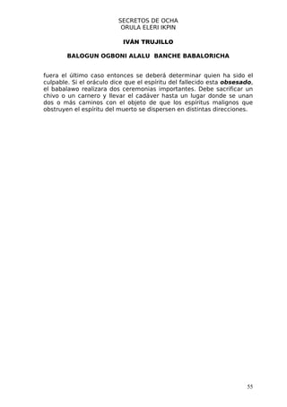 SECRETOS DE OCHA
                           ORULA ELERI IKPIN

                           IVÁN TRUJILLO

        BALOGUN OGBONI ALALU BANCHE BABALORICHA


fuera el último caso entonces se deberá determinar quien ha sido el
culpable. Si el oráculo dice que el espíritu del fallecido esta obsesado,
el babalawo realizara dos ceremonias importantes. Debe sacrificar un
chivo o un carnero y llevar el cadáver hasta un lugar donde se unan
dos o más caminos con el objeto de que los espíritus malignos que
obstruyen el espíritu del muerto se dispersen en distintas direcciones.




                                                                      55
 