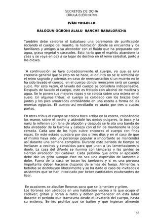SECRETOS DE OCHA
                           ORULA ELERI IKPIN

                            IVÁN TRUJILLO

        BALOGUN OGBONI ALALU BANCHE BABALORICHA


También debe celebrar el babalawo una ceremonia de purificación
rociando el cuerpo del muerto, la habitación donde se encuentra y los
familiares y amigos a su alrededor con el fluido que ha preparado con
agua, grasa vegetal y caracoles. Esto haría que el espíritu abandone la
casa y se vaya en paz a su lugar de destino en el reino celestial, junto a
los dioses.


  A continuación se lava cuidadosamente el cuerpo, ya que es una
creencia general que si esto no se hace, el difunto no se le admitirá en
el reino sagrado y además en caso de reencarnación si un muerto no le
ha sido lavado el cuerpo, en el cuerpo donde reencarne será un cuerpo
sucio. Por esta razón, el lavado del cuerpo se considera indispensable.
Después de lavado el cuerpo, este es frotado con alcohol de madera y
agua. Se le ponen sus mejores ropas y se coloca sobre una estera en el
suelo. En algunas tribus, el cuerpo es colocado con los brazos bien
juntos y los pies amarrados enrollándolo en una estera a forma de las
momias egipcias. El cuerpo así enrolladlo es atado por tres o cuatro
partes.

En otras tribus el cuerpo se coloca boca arriba en la estera, colocándole
las manos sobre el pecho y atándole los dedos pulgares, la boca y la
nariz la rellenan con lana de algodón y después se le ata una banda de
tela alrededor de la barbilla y cabeza con el fin de mantenerle la boca
cerrada. Cada uno de los hijos cubre entonces el cuerpo con finas
ropas. En este estado quedara por dos o tres días y en el caso de que
el mismo haya sido un personaje popular o importante se mantendrá
así durante una semana completa. Durante este periodo de tiempo se
invitaran a vecinos y conocidos para que unan a las lamentaciones o
duelo. La casa del difunto se ilumina con lámparas y las gentes se
sientan alrededor del cadáver. Cada persona que entra al aposento
debe dar un grito aunque este no sea una expresión de lamento o
dolor. Fuera de la casa se tocan los tambores y si es una persona
importante deben hacerse disparos de armas de fuego. Alimentos y
bebidas se distribuyen liberalmente y se ha dado el caso de invitados o
asistentes que se han intoxicado por beber cantidades exuberantes de
licor.


 En ocasiones se alquilan lloronas para que se lamenten y griten.
Los llorones son ubicados en una habitación vecina a la que ocupa el
cadáver; gritan y lloran a ratos y deben permanecer en esta labor
durante el periodo que transcurra desde el lavatorio del cuerpo, hasta
su entierro. Se les prohíbe que se bañen y que ingieran alimento


                                                                       56
 