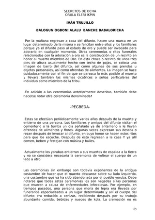 SECRETOS DE OCHA
                           ORULA ELERI IKPIN

                           IVÁN TRUJILLO

        BALOGUN OGBONI ALALU BANCHE BABALORICHA


 Por la mañana regresan a casa del difunto, hacen una marca en un
lugar determinado de la misma y se felicitan entre ellos y los familiares
porque ya el difunto paso al estado de oro y puede ser invocado para
adorarlo en cualquier momento. Otras ceremonias o ritos funerales
relacionados con la adoración a oro es la construcción de un recinto en
honor al muerto miembro de Oro. En esta choza o recinto de unos tres
pies de altura usualmente hecho con techo de pajas, se coloca una
imagen de barro del difunto, así como algunas de sus prendas u
objetos personales, así como ofrendas de alimentos. La imagen se hace
cuidadosamente con el fin de que se parezca lo más posible al muerto
y llevara también las mismas cicatrices o señas particulares del
individuo como miembro de la tribu.


 En adición a las ceremonias anteriormente descritas, también debe
hacerse notar otra ceremonia denominada:


                              -PEGBEDA-


 Estas se efectúan periódicamente varios años después de la muerte y
entierro de una persona. Los familiares y amigos del difunto visitan el
cementerio o la tumba un día señalado ya de antemano y le llevan
ofrendas de alimentos y flores. Algunas veces expresan sus deseos o
rezan después de invocar al difunto, en cuyo honor se hacen estos ritos
para que los escuche. Después de esto regresan a la casa Y ya allí
comen, beben y festejan con música y bailes.


 Actualmente los yorubas entierran a sus muertos de espalda a la tierra
y no se considera necesaria la ceremonia de voltear el cuerpo de un
lado a otro.


Las ceremonias sin embargo son todavía exponentes de la antigua
costumbre de hacer que el muerto descanse sobre su lado izquierdo,
una costumbre que ya ha sido abandonada por el pueblo yoruba. Debe
notarse que todas estas ceremonias les son negadas a las personas
que mueren a causa de enfermedades infecciosas. Por ejemplo, en
tiempos pasados, una persona que moría de lepra era llevada por
funerarios especializados a un lugar determinado y allí el cuerpo del
difunto era reducido a cenizas, recibiendo después por su trabajo
abundante comida, bebidas y nueces de kola. La cremación no es


                                                                      65
 