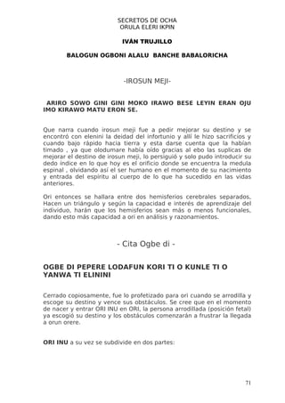 SECRETOS DE OCHA
                           ORULA ELERI IKPIN

                            IVÁN TRUJILLO

        BALOGUN OGBONI ALALU BANCHE BABALORICHA



                            -IROSUN MEJI-


 ARIRO SOWO GINI GINI MOKO IRAWO BESE LEYIN ERAN OJU
IMO KIRAWO MATU ERON SE.


Que narra cuando irosun meji fue a pedir mejorar su destino y se
encontró con elenini la deidad del infortunio y allí le hizo sacrificios y
cuando bajo rápido hacia tierra y esta darse cuenta que la habían
timado , ya que olodumare había oído gracias al ebo las suplicas de
mejorar el destino de irosun meji, lo persiguió y solo pudo introducir su
dedo índice en lo que hoy es el orificio donde se encuentra la medula
espinal , olvidando así el ser humano en el momento de su nacimiento
y entrada del espíritu al cuerpo de lo que ha sucedido en las vidas
anteriores.

Ori entonces se hallara entre dos hemisferios cerebrales separados,
Hacen un triángulo y según la capacidad e interés de aprendizaje del
individuo, harán que los hemisferios sean más o menos funcionales,
dando esto más capacidad a ori en análisis y razonamientos.



                          - Cita Ogbe di -

OGBE DI PEPERE LODAFUN KORI TI O KUNLE TI O
YANWA TI ELININI


Cerrado copiosamente, fue lo profetizado para ori cuando se arrodilla y
escoge su destino y vence sus obstáculos. Se cree que en el momento
de nacer y entrar ORI INU en ORI, la persona arrodillada (posición fetal)
ya escogió su destino y los obstáculos comenzarán a frustrar la llegada
a orun orere.


ORI INU a su vez se subdivide en dos partes:




                                                                       71
 