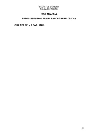 SECRETOS DE OCHA
                   ORULA ELERI IKPIN

                   IVÁN TRUJILLO

     BALOGUN OGBONI ALALU BANCHE BABALORICHA


ORI APERE y APARI INU.




                                               72
 