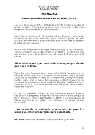 SECRETOS DE OCHA
                           ORULA ELERI IKPIN

                            IVÁN TRUJILLO

        BALOGUN OGBONI ALALU BANCHE BABALORICHA


en efecto el oráculo de IFA, el oráculo de orunmila eleripin, quien fue el
testigo de ori en Orun. A esto se debe que los itases de orisha e IFA
tenga una similitud exacta en su conversación.


Los distintos niveles serán alcanzados así sea logrado el avance de
espiritualidad de cada individuo. Estos podrán lograrse de dos
maneras: el sufrimiento o el conocimiento. Este último hará innecesario
la utilización del segundo.


 Lo mismo se debe sentir un pobre ambicioso, que un rico ambicioso,
ambos se frustran al no poder conseguir un objetivo, la diferencia esta
solo en los niveles de ambición, pero el grado de frustración es el
mismo.


 Rico no es aquel que tiene todo sino aquel que siente
que nada le falta.


Todos los seres humanos tienen una espiritualidad diferente que va
desde el primer nivel hasta el noveno. Cada espíritu según el nivel
alcanzado al momento así será su razonamiento y comportamiento.
Existen nueve orun o nueve dimensiones y cada alma viviente las
veces que ha estado en la tierra serán los diferentes niveles que haya
alcanzado si su ori ha sabido llevarlo hasta ese grado, pues a veces
deben ser repetidos.


Es por los diferentes niveles de espiritualidad el porque a veces
hablamos o aconsejamos a alguien y no nos hace caso y es porque al
tener diferentes niveles espirituales es como si no entendieran el
idioma con que se les habla y nos perdamos el tiempo, no nos
escucharan.


 Los labios de la sabiduría solo se abrirán para los
oídos que estén preparados para escucharlo.


ORI APERE o destino tiene tres subdivisiones más y son ellas.



                                                                        75
 