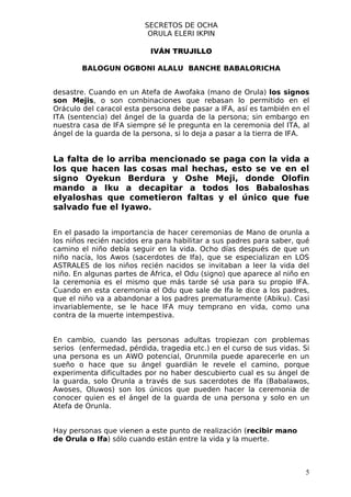 SECRETOS DE OCHA
                          ORULA ELERI IKPIN

                           IVÁN TRUJILLO

        BALOGUN OGBONI ALALU BANCHE BABALORICHA


desastre. Cuando en un Atefa de Awofaka (mano de Orula) los signos
son Mejis, o son combinaciones que rebasan lo permitido en el
Oráculo del caracol esta persona debe pasar a IFA, así es también en el
ITA (sentencia) del ángel de la guarda de la persona; sin embargo en
nuestra casa de IFA siempre sé le pregunta en la ceremonia del ITA, al
ángel de la guarda de la persona, si lo deja a pasar a la tierra de IFA.


La falta de lo arriba mencionado se paga con la vida a
los que hacen las cosas mal hechas, esto se ve en el
signo Oyekun Berdura y Oshe Meji, donde Olofin
mando a Iku a decapitar a todos los Babaloshas
eIyaloshas que cometieron faltas y el único que fue
salvado fue el Iyawo.


En el pasado la importancia de hacer ceremonias de Mano de orunla a
los niños recién nacidos era para habilitar a sus padres para saber, qué
camino el niño debía seguir en la vida. Ocho días después de que un
niño nacía, los Awos (sacerdotes de Ifa), que se especializan en LOS
ASTRALES de los niños recién nacidos se invitaban a leer la vida del
niño. En algunas partes de África, el Odu (signo) que aparece al niño en
la ceremonia es el mismo que más tarde sé usa para su propio IFA.
Cuando en esta ceremonia el Odu que sale de Ifa le dice a los padres,
que el niño va a abandonar a los padres prematuramente (Abiku). Casi
invariablemente, se le hace IFA muy temprano en vida, como una
contra de la muerte intempestiva.


En cambio, cuando las personas adultas tropiezan con problemas
serios (enfermedad, pérdida, tragedia etc.) en el curso de sus vidas. Si
una persona es un AWO potencial, Orunmila puede aparecerle en un
sueño o hace que su ángel guardián le revele el camino, porque
experimenta dificultades por no haber descubierto cual es su ángel de
la guarda, solo Orunla a través de sus sacerdotes de Ifa (Babalawos,
Awoses, Oluwos) son los únicos que pueden hacer la ceremonia de
conocer quien es el ángel de la guarda de una persona y solo en un
Atefa de Orunla.


Hay personas que vienen a este punto de realización (recibir mano
de Orula o Ifa) sólo cuando están entre la vida y la muerte.



                                                                       5
 