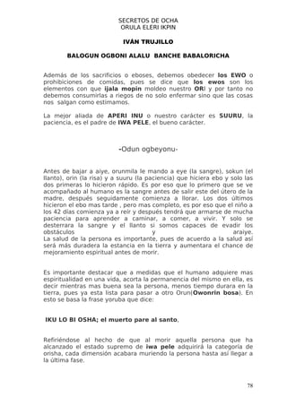 SECRETOS DE OCHA
                           ORULA ELERI IKPIN

                            IVÁN TRUJILLO

        BALOGUN OGBONI ALALU BANCHE BABALORICHA


Además de los sacrificios o eboses, debemos obedecer los EWO o
prohibiciones de comidas, pues se dice que los ewos son los
elementos con que ijala mopin moldeo nuestro ORI y por tanto no
debemos consumirlas a riegos de no solo enfermar sino que las cosas
nos salgan como estimamos.

La mejor aliada de APERI INU o nuestro carácter es SUURU, la
paciencia, es el padre de IWA PELE, el bueno carácter.



                          -Odun ogbeyonu-


Antes de bajar a aiye, orunmila le mando a eye (la sangre), sokun (el
llanto), orin (la risa) y a suuru (la paciencia) que hiciera ebo y solo las
dos primeras lo hicieron rápido. Es por eso que lo primero que se ve
acompañado al humano es la sangre antes de salir este del útero de la
madre, después seguidamente comienza a llorar. Los dos últimos
hicieron el ebo mas tarde , pero mas completo, es por eso que el niño a
los 42 días comienza ya a reír y después tendrá que armarse de mucha
paciencia para aprender a caminar, a comer, a vivir. Y solo se
desterrara la sangre y el llanto si somos capaces de evadir los
obstáculos                              y                           araiye.
La salud de la persona es importante, pues de acuerdo a la salud así
será más duradera la estancia en la tierra y aumentara el chance de
mejoramiento espiritual antes de morir.


Es importante destacar que a medidas que el humano adquiere mas
espiritualidad en una vida, acorta la permanencia del mismo en ella, es
decir mientras mas buena sea la persona, menos tiempo durara en la
tierra, pues ya esta lista para pasar a otro Orun(Owonrin bosa). En
esto se basa la frase yoruba que dice:


IKU LO BI OSHA; el muerto pare al santo,


Refiriéndose al hecho de que al morir aquella persona que ha
alcanzado el estado supremo de iwa pele adquirirá la categoría de
orisha, cada dimensión acabara muriendo la persona hasta así llegar a
la última fase.



                                                                        78
 