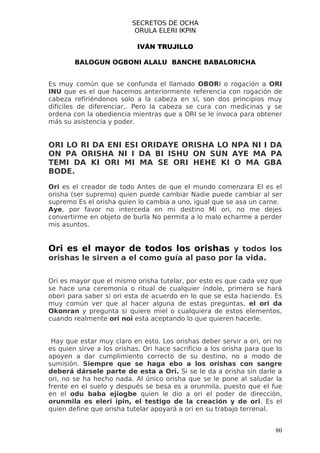 SECRETOS DE OCHA
                           ORULA ELERI IKPIN

                            IVÁN TRUJILLO

        BALOGUN OGBONI ALALU BANCHE BABALORICHA


Es muy común que se confunda el llamado OBORI o rogación a ORI
INU que es el que hacemos anteriormente referencia con rogación de
cabeza refiriéndonos solo a la cabeza en sí, son dos principios muy
difíciles de diferenciar,. Pero la cabeza se cura con medicinas y se
ordena con la obediencia mientras que a ORI se le invoca para obtener
más su asistencia y poder.


ORI LO RI DA ENI ESI ORIDAYE ORISHA LO NPA NI I DA
ON PA ORISHA NI I DA BI ISHU ON SUN AYE MA PA
TEMI DA KI ORI MI MA SE ORI HEHE KI O MA GBA
BODE.

Ori es el creador de todo Antes de que el mundo comenzara El es el
orisha (ser supremo) quien puede cambiar Nadie puede cambiar al ser
supremo Es el orisha quien lo cambia a uno, igual que se asa un carne.
Aye, por favor no interceda en mi destino Mi ori, no me dejes
convertirme en objeto de burla No permita a lo malo echarme a perder
mis asuntos.


Ori es el mayor de todos los orishas y todos los
orishas le sirven a el como guía al paso por la vida.


Ori es mayor que el mismo orisha tutelar, por esto es que cada vez que
se hace una ceremonia o ritual de cualquier índole, primero se hará
obori para saber si ori esta de acuerdo en lo que se esta haciendo. Es
muy común ver que al hacer alguna de estas preguntas, el ori da
Okonran y pregunta si quiere miel o cualquiera de estos elementos,
cuando realmente ori noi esta aceptando lo que quieren hacerle.


 Hay que estar muy claro en esto. Los orishas deber servir a ori, ori no
es quien sirve a los orishas. Ori hace sacrificio a los orisha para que lo
apoyen a dar cumplimiento correcto de su destino, no a modo de
sumisión. Siempre que se haga ebo a los orishas con sangre
deberá dársele parte de esta a Ori. Si se le da a orisha sin darle a
ori, no se ha hecho nada. Al único orisha que se le pone al saludar la
frente en el suelo y después se besa es a orunmila, puesto que el fue
en el odu baba ejiogbe quien le dio a ori el poder de dirección,
orunmila es eleri ipin, el testigo de la creación y de ori. Es el
quien define que orisha tutelar apoyará a ori en su trabajo terrenal.


                                                                       80
 