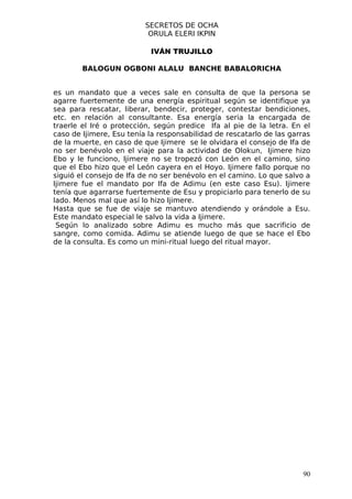 SECRETOS DE OCHA
                           ORULA ELERI IKPIN

                           IVÁN TRUJILLO

        BALOGUN OGBONI ALALU BANCHE BABALORICHA


es un mandato que a veces sale en consulta de que la persona se
agarre fuertemente de una energía espiritual según se identifique ya
sea para rescatar, liberar, bendecir, proteger, contestar bendiciones,
etc. en relación al consultante. Esa energía seria la encargada de
traerle el Iré o protección, según predice Ifa al pie de la letra. En el
caso de Ijimere, Esu tenía la responsabilidad de rescatarlo de las garras
de la muerte, en caso de que Ijimere se le olvidara el consejo de Ifa de
no ser benévolo en el viaje para la actividad de Olokun, Ijimere hizo
Ebo y le funciono, Ijimere no se tropezó con León en el camino, sino
que el Ebo hizo que el León cayera en el Hoyo. Ijimere fallo porque no
siguió el consejo de Ifa de no ser benévolo en el camino. Lo que salvo a
Ijimere fue el mandato por Ifa de Adimu (en este caso Esu). Ijimere
tenía que agarrarse fuertemente de Esu y propiciarlo para tenerlo de su
lado. Menos mal que así lo hizo Ijimere.
Hasta que se fue de viaje se mantuvo atendiendo y orándole a Esu.
Este mandato especial le salvo la vida a Ijimere.
 Según lo analizado sobre Adimu es mucho más que sacrificio de
sangre, como comida. Adimu se atiende luego de que se hace el Ebo
de la consulta. Es como un mini-ritual luego del ritual mayor.




                                                                      90
 
