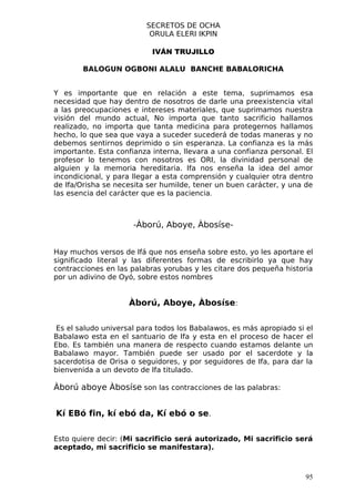 SECRETOS DE OCHA
                          ORULA ELERI IKPIN

                           IVÁN TRUJILLO

        BALOGUN OGBONI ALALU BANCHE BABALORICHA


Y es importante que en relación a este tema, suprimamos esa
necesidad que hay dentro de nosotros de darle una preexistencia vital
a las preocupaciones e intereses materiales, que suprimamos nuestra
visión del mundo actual, No importa que tanto sacrificio hallamos
realizado, no importa que tanta medicina para protegernos hallamos
hecho, lo que sea que vaya a suceder sucederá de todas maneras y no
debemos sentirnos deprimido o sin esperanza. La confianza es la más
importante. Esta confianza interna, llevara a una confianza personal. El
profesor lo tenemos con nosotros es ORI, la divinidad personal de
alguien y la memoria hereditaria. Ifa nos enseña la idea del amor
incondicional, y para llegar a esta comprensión y cualquier otra dentro
de Ifa/Orisha se necesita ser humilde, tener un buen carácter, y una de
las esencia del carácter que es la paciencia.



                      -Àború, Aboye, Àbosíse-


Hay muchos versos de Ifá que nos enseña sobre esto, yo les aportare el
significado literal y las diferentes formas de escribirlo ya que hay
contracciones en las palabras yorubas y les citare dos pequeña historia
por un adivino de Oyó, sobre estos nombres


                    Àború, Aboye, Àbosíse:


 Es el saludo universal para todos los Babalawos, es más apropiado si el
Babalawo esta en el santuario de Ifa y esta en el proceso de hacer el
Ebo. Es también una manera de respecto cuando estamos delante un
Babalawo mayor. También puede ser usado por el sacerdote y la
sacerdotisa de Orisa o seguidores, y por seguidores de Ifa, para dar la
bienvenida a un devoto de Ifa titulado.

Àború aboye Àbosíse son las contracciones de las palabras:


Kí EBó fin, kí ebó da, Kí ebó o se.


Esto quiere decir: (Mi sacrificio será autorizado, Mi sacrificio será
aceptado, mi sacrificio se manifestara).



                                                                      95
 