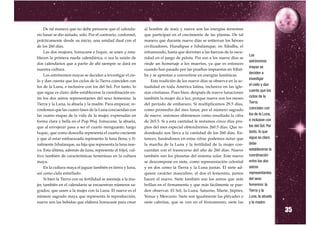 De tal manera que no debe pensarse que el calenda-        al hombre de maíz y nueve son las energías terrestres
rio lunar se dio aislado, solo. Por el contrario, conformó,    que participan en el crecimiento de las plantas. De tal
prácticamente desde su inicio, una unidad dual con el          manera que durante nueve días se entierran los héroes
de los 260 días.                                               civilizadores, Hunahpue e Ixbalamque, en Xibalba, el
     Las dos mujeres, Ixmucane e Ixquic, se unen y esta-       inframundo, hasta que derrotan a las fuerzas de la oscu-
blecen la primera rueda calendárica, o sea la unión de         ridad en el juego de pelota. Por eso a los nueve días se
                                                                                                                           Los

dos calendarios que a partir de ahí siempre se dará en         rinde un homenaje a los muertos, ya que es entonces
                                                                                                                           astrónomos

nuestra cultura.                                               cuando han pasado por las pruebas impuestas en Xibal-
                                                                                                                           mayas se

     Los astrónomos mayas se deciden a investigar el cie-      ba y se aprestan a convertirse en energías lumínicas.
                                                                                                                           deciden a
lo y dan cuenta que los ciclos de la Tierra coinciden con          Esta tradición de los nueve días se observa en la ac-
                                                                                                                           investigar
los de la Luna, e inclusive con los del Sol. Por tanto, lo     tualidad en toda América latina, inclusive en las igle-
                                                                                                                           el cielo y dan
que sigue es claro: debe establecerse la coordinación en-      sias cristianas. Pues bien, después de nueve lunaciones     cuenta que los
tre los dos astros representantes del sexo femenino: la        también la mujer da a luz, porque nueve son los meses       ciclos de la
Tierra y la Luna, la abuela y la madre. Para empezar, re-      del período de embarazo. Si multiplicamos 29.5 días,        Tierra
cordemos que las cuatro fases de la Luna concuerdan con        como promedio del mes lunar, por el número sagrado          coinciden con
las cuatro etapas de la vida de la mujer, expresadas en        de nueve, entonces obtenemos como resultado la cifra        los de la Luna,
forma clara y bella en el Pop Wuj. Ixmucane, la abuela,        de 265.5. Si a esta cantidad le restamos cinco días pro-    e inclusive con
que al envejecer pasa a ser el cuarto menguante; luego         pios del mes especial obtendremos 260.5 días. Que re-       los del Sol. Por
Ixquic, que como doncella representa el cuarto creciente       dondeado nos lleva a la cantidad de los 260 días. En-       tanto, lo que
y que al estar embarazada representa la luna llena; y fi-      tonces, basándonos en estas cifras podemos notar que        sigue es claro:
nalmente Ixbalanque, su hija que representa la luna nue-       la marcha de la Luna y la fertilidad de la mujer con-       debe
va. Esta última, además de luna, representa al fríjol, cul-    cuerdan con el transcurso del año de 260 días. Nueve        establecerse la
tivo también de características femeninas en la cultura        también son los planetas del sistema solar. Este nueve      coordinación
maya.                                                          se descompone en siete, como representación celestial       entre los dos
     En la cultura maya el jaguar también es tierra y luna,    y en dos como la Tierra y la Luna juntas. El siete ad-      astros
así como cielo estrellado.                                     quiere carácter masculino, el dos el femenino, juntos       representantes
     Si bien la Tierra con su fertilidad se asemeja a la mu-   hacen el nueve. Siete también son los astros que más        del sexo
jer, también en el calendario se encuentran números sa-        brillan en el firmamento y que más fácilmente se pue-       femenino: la
grados, que unen a la mujer con la Luna. El nueve es el        den observar. El Sol, la Luna, Saturno, Marte, Júpiter,     Tierra y la
número sagrado maya que representa la reproducción,            Venus y Mercurio. Siete son igualmente las pléyades o       Luna, la abuela
nueve son las bebidas que elabora Ixmucane para crear          siete cabritas, que se ven en el firmamento; siete las

                                                                                                                                              35
                                                                                                                           y la madre.
 