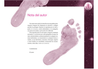 Nota del autor

    No están reservados los derechos de esta publicación,
tampoco ninguna ley dispuesta en artículos o códigos
penales la protegen. Quienes la reproduzcan en todo o
parte, SIN ALTERARLA, serán estimulados y no castigados
con penas de multas o privación de la libertad.
    Esta reproducción no está sujeta a ninguna condición
de fuente y/o envío de uno o más ejemplares al autor. Es
más, está permitido su almacenamiento en cualquier sis-
tema informático, su transmisión en cualquier forma o
medio, ya sea electrónico, mecánico, fotocopia, registro
u otros medios no concebidos, incluyendo los extrate-
rrestres, entre ellos, TODOS LOS LUNÁTICOS.



   Cordialmente

   El autor




                                                            5
 