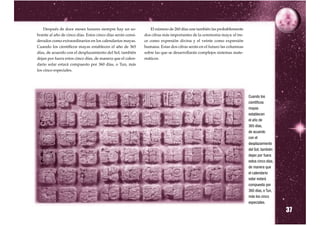Después de doce meses lunares siempre hay un so-             El número de 260 días une también las probablemente
brante al año de cinco días. Estos cinco días serán consi-   dos cifras más importantes de la ceremonia maya: el tre-
derados como extraordinarios en los calendarios mayas.       ce como expresión divina y el veinte como expresión
Cuando los científicos mayas establecen el año de 365        humana. Estas dos cifras serán en el futuro las columnas
días, de acuerdo con el desplazamiento del Sol, también      sobre las que se desarrollarán complejos sistemas mate-
dejan por fuera estos cinco días, de manera que el calen-    máticos.
dario solar estará compuesto por 360 días, o Tun, más
los cinco especiales.




                                                                                                                        Cuando los
                              VER FIGURAS DE LOS NUMEROS LIBRO NUES-
                                                                                                                        científicos
                            TRA RAIZ
                                                                                                                        mayas
                                                                                                                        establecen
                                                                                                                        el año de
                                                                                                                        365 días,
                                                                                                                        de acuerdo
                                                                                                                        con el
                                                                                                                        desplazamiento
                                                                                                                        del Sol, también
                                                                                                                        dejan por fuera
                                                                                                                        estos cinco días,
                                                                                                                        de manera que
                                                                                                                        el calendario
                                                                                                                        solar estará
                                                                                                                        compuesto por
                                                                                                                        360 días, o Tun,
                                                                                                                        más los cinco


                                                                                                                                            37
                                                                                                                        especiales.
 