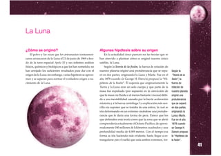 La Luna

¿Cómo se originó?                                             Algunas hipótesis sobre su origen
    El polvo y las rocas que los astronautas norteameri-          En la actualidad cinco parecen ser las teorías que se
canos arrancaron de la Luna el 21 de junio de 1969 a bor-     han atrevido a plantear cómo se originó nuestro único
do de la nave espacial Apolo XI y sus infinitos análisis      satélite, la Luna.
físicos, químicos y biológicos a que los han sometido, no         Según la Teoría de la fisión, la fuerza de rotación de
han arrojado los suficientes resultados para dar con el       nuestro planeta originó una protuberancia que se sepa-        Según la
origen de la Luna; sin embargo, varias hipótesis se aproxi-   ró en dos partes, originando la Luna y Marte. Fue en el       “Teoría de la
man y se separan para nortear el verdadero origen o na-       año 1878 cuando sir George H. Darwin propuso la “Hi-          fisión”, la
cimiento de la Luna.                                          pótesis de la fisión”. Él suponía que originariamente la      fuerza de
                                                              Tierra y la Luna eran un solo cuerpo y que parte de la        rotación de
                                                              masa fue expulsada (por supuesto en la convicción de          nuestro planeta
                                                              que la masa era fluida o al menos bastante viscosa) debi-     originó una
                                                              do a una inestabilidad causada por la fuerte aceleración      protuberancia
                                                              rotatoria y a la fuerza centrífuga. La explicación más sen-   que se separó
                                                              cilla era suponer que se trataba de una esfera, la cual se    en dos partes,
                                                              iría deformando en un extremo creándose una protube-          originando la
                                                              rancia que le daría una forma de pera. Parece que los         Luna y Marte.
                                                              que defienden esta teoría creen que la zona que se abrió      Fue en el año
                                                              comprendería actualmente el Océano Pacífico, de aproxi-       1878 cuando
                                                              madamente 180 millones de kilómetros cuadrados y una          sir George H.
                                                              profundidad media de 4.049 metros. Con el tiempo esa          Darwin propuso
                                                              forma se iría haciendo más evidente, hasta llegar a es-       la “Hipótesis de
                                                              trangularse por el cuello que unía ambos extremos, for-

                                                                                                                                               41
                                                                                                                            la fisión”.
 