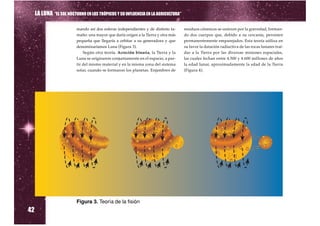 LA LUNA “EL SOL NOCTURNO EN LOS TRÓPICOS Y SU INFLUENCIA EN LA AGRICULTURA”

                          mando así dos esferas independientes y de distinto ta-    residuos cósmicos se unieron por la gravedad, forman-
                          maño: una mayor que daría origen a la Tierra y otra más   do dos cuerpos que, debido a su cercanía, persisten
                          pequeña que llegaría a orbitar a su generadora y que      permanentemente emparejados. Esta teoría utiliza en
                          denominaríamos Luna (Figura 3).                           su favor la datación radiactiva de las rocas lunares traí-
                              Según otra teoría, Acreción binaria, la Tierra y la   das a la Tierra por las diversas misiones espaciales,
                          Luna se originaron conjuntamente en el espacio, a par-    las cuales fechan entre 4.500 y 4.600 millones de años
                          tir del mismo material y en la misma zona del sistema     la edad lunar, aproximadamente la edad de la Tierra
                          solar, cuando se formaron los planetas. Enjambres de      (Figura 4).




                          Figura 3. Teoría de la fisión
42
 