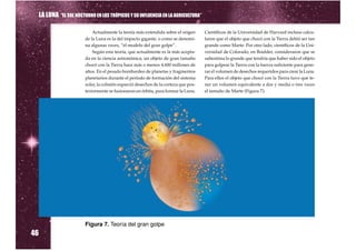 LA LUNA “EL SOL NOCTURNO EN LOS TRÓPICOS Y SU INFLUENCIA EN LA AGRICULTURA”

                              Actualmente la teoría más extendida sobre el origen       Científicos de la Universidad de Harvard incluso calcu-
                          de la Luna es la del impacto gigante, o como se denomi-       laron que el objeto que chocó con la Tierra debió ser tan
                          na algunas veces, “el modelo del gran golpe”.                 grande como Marte. Por otro lado, científicos de la Uni-
                              Según esta teoría, que actualmente es la más acepta-      versidad de Colorado, en Boulder, consideraron que se
                          da en la ciencia astronómica, un objeto de gran tamaño        subestima lo grande que tendría que haber sido el objeto
                          chocó con la Tierra hace más o menos 4.600 millones de        para golpear la Tierra con la fuerza suficiente para gene-
                          años. En el pesado bombardeo de planetas y fragmentos         rar el volumen de desechos requeridos para crear la Luna.
                          planetarios durante el período de formación del sistema       Para ellos el objeto que chocó con la Tierra tuvo que te-
                          solar, la colisión esparció desechos de la corteza que pos-   ner un volumen equivalente a dos y media o tres veces
                          teriormente se fusionaron en órbita, para formar la Luna.     el tamaño de Marte (Figura 7).




46
                          Figura 7. Teoría del gran golpe
 
