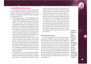 La credibilidad de las teorías                                    tal que cumpliese un día en tan sólo tres horas, y aña-
    En relación con el origen de la Luna, y sobre las hipó-       den que es imposible tan fabulosa velocidad, porque
tesis antes planteadas, surgen las siguientes dudas, des-         con ella la Tierra no se hubiese formado a partir del
critas en el libro La Luna, Estudio Básico de José C. Violat      material original, al tener un exceso de momento.
Bordonau y Purificación Sánchez Martínez, publicado            4. “Teoría de la atracción”. Los detractores de esta hi-
por Equipo Sirius, S.A.:                                          pótesis se apoyan en las infinitas posibilidades de que
1. “Teoría del gran golpe” . Para dar credibilidad a esta         un cuerpo como la Tierra atrajese a otro del tamaño
    teoría tendrían que haberse dado demasiadas coinci-           de la Luna, con una masa 1/82 de la terrestre; ade-
    dencias, como la probabilidad de impactar un astro            más, añaden que para que exista captura orbital de-
    errante con la Tierra, y que la colisión no desintegra-       ben producirse una serie de circunstancias, tales como
    se totalmente el planeta con su energía, que los frag-        que el cuerpo atraído debería estar desacelerado, pero
    mentos fuesen lo suficientemente grandes como para            las circunstancias para que ello ocurriera, tales como
    poder generar un satélite, etc. Además, queda en el           interacciones de marea entre ambos astros, no pue-
    aire la pregunta de ¿por qué sólo se formó un satélite        den explicar cambios muy grandes en sus velocida-
    y no más?, pues normalmente la cantidad de frag-              des orbitales.
                                                                                                                              No podemos
    mentos que deberían generarse sería gigantesca y                                                                          ocultar que en
    quizás hubiera sido posible que más de uno siguiera                                                                       la Luna
    el mismo proceso de formación que la Luna.                 El movimiento lunar                                            abundan el
2. “Teoría de la acreción binaria”. Plantea que si los dos         La Luna acompaña a la Tierra en su movimiento en           titanio y los
    astros se crearon en el mismo lugar y con la misma         torno al Sol, orbitándola como un gran satélite artificial.    compuestos
    materia, ¿cómo es posible que los dos cuerpos po-          Parece cambiar de forma cada noche. Estos cambios, de-         exóticos,
    sean una composición química y una densidad tan            nominados fases lunares, se deben a que nuestra visión         elementos no
    diferentes? No podemos ocultar que en la Luna abun-        de la parte iluminada de la Luna se altera a medida que        tan abundantes
    dan el titanio y los compuestos exóticos, elementos        ésta rodea la Tierra. Varias veces al año nuestro planeta      en nuestro
    no tan abundantes en nuestro planeta, al menos en la       la eclipsa ocultándole la luz solar, y cuando la sombra de     planeta, al
    zona más superficial, que se ha estudiado muy bien         la Luna se proyecta sobre nuestro planeta, cambia el día       menos en la
    hasta el momento.                                          en noche. Sin embargo, las fases lunares y los eclipses no     zona más
3. “Teoría de la fisión ”. Los que desprecian esta hipóte-     encierran misterios para los científicos; el reto que se les   superficial, que
    sis argumentan que para poder separarse una por-           plantea es descubrir de dónde procede la Luna y cómo           se ha estudiado
    ción tan importante de nuestro planeta, éste debería       ha cambiado durante los 4.600 millones de años de exis-        muy bien hasta
    haber rotado a una gigantesca velocidad, de modo           tencia (Figura 8).

                                                                                                                                                 47
                                                                                                                              el momento.
 