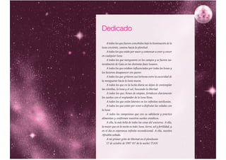 Dedicado
     A todos los que fueron concebidos bajo la iluminación de la
luna creciente, camino hacia la plenitud.
     A todos los que están por nacer y comenzar a creer y crecer
en cualquier luna.
     A todos los que menguaron en los campos y se fueron na-
turalmente de Gaia en las distintas fases lunares.
     A todos los que estaban influenciados por todas las lunas y
los hicieron desaparecer sin querer.
     A todos los que gritaron sus torturas entre la oscuridad de
la menguante hacia la luna nueva.
     A todos los que en la lucha diaria no dejan de contemplar
las estrellas, la luna y el sol, buscando la libertad
     A todos los que, llenos de utopías, fortalecen diariamente
los sueños con el resplandor de la luna llena.
     A todos los que están latentes en los infinitos novilunios.
     A todos los que están por venir a disfrutar las veladas con
la luna.
     A todos los campesinos que con su sabiduría y práctica
alimentan y confirman nuestros sueños sinódicos.
     A ella, la más bella de todas las cosas del universo. A ella,
la mujer que en la noche es todo: luna, tierra, sol y fertilidad, y
en el día es esperanza infinita incondicional. A ella, nuestra
Afrodita soñada.
     A mi primer grito de libertad en el plenilunio
     17 de octubre de 1997 (07 de la noche) TIAN

                                                                      7
 