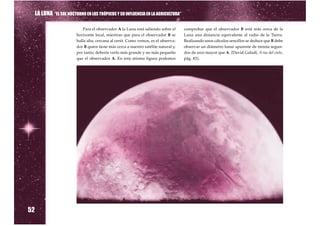 LA LUNA “EL SOL NOCTURNO EN LOS TRÓPICOS Y SU INFLUENCIA EN LA AGRICULTURA”

                             Para el observador A la Luna está saliendo sobre el      comprobar que el observador B está más cerca de la
                          horizonte local, mientras que para el observador B se       Luna una distancia equivalente al radio de la Tierra.
                          halla alta, cercana al cenit. Como vemos, es el observa-    Realizando unos cálculos sencillos se deduce que B debe
                          dor B quien tiene más cerca a nuestro satélite natural y,   observar un diámetro lunar aparente de treinta segun-
                          por tanto, debería verlo más grande y no más pequeño        dos de arco mayor que A. (David Galadí, A ras del cielo,
                          que el observador A. En esta misma figura podemos           pág. 83).




52
 