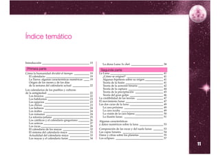 Índice temático


Introducción __________________________________ 15          La diosa Luna: Ix chel _______________________ 38
 Primera parte                                             Segunda parte
Cómo la humanidad dividió el tiempo ___________ 19        La Luna ______________________________________ 41
  El calendario _______________________________ 19           ¿Cómo se originó? __________________________ 41
  La Tierra: algunas características numéricas ____ 19       Algunas hipótesis sobre su origen _____________ 41
  Origen de los meses y de los días                          Teoría de la fisión ___________________________ 41
  de la semana del calendario actual ____________ 22         Teoría de la acreción binaria __________________ 42
Los calendarios de los pueblos y culturas                    Teoría de la captura _________________________ 44
de la antigüedad: ______________________________ 22          Teoría de la precipitación ____________________ 45
   Los fenicios ________________________________ 22          Teoría del gran golpe ________________________ 46
   Los babilonios ______________________________ 23       La credibilidad de las teorías. ___________________ 47
   Los egipcios ________________________________ 23       El movimiento lunar ___________________________ 47
   Los chinos _________________________________ 23        Las dos caras de la luna: ________________________ 49
   Los hebreos ________________________________ 24           La cara próxima ____________________________ 49
   Los árabes _________________________________ 24           La cara oculta ______________________________ 49
   Los romanos _______________________________ 24            La visión de la cara lejana.____________________ 50
   La reforma juliana __________________________ 25          La ilusión lunar. ____________________________ 51
   Los católicos y el calendario gregoriano ________ 26   Algunas características
   Los aztecas _________________________________ 27       y datos numéricos sobre la luna. _________________ 53
   Los incas ___________________________________ 28
   El calendario de los mayas ___________________ 32      Composición de las rocas y del suelo lunar. _______ 53
   El sistema del calendario maya _______________ 33      Las capas lunares. _____________________________ 54
   Actualidad del calendario maya ______________ 33       Datos y cifras sobre los planetas. _________________ 55
   Los mayas y el calendario lunar _______________ 34     Los eclipses: __________________________________ 57

                                                                                                                    11
 