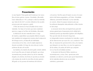 La serie Español. Primer grado está formada por tres nuevos
libros de texto gratuitos: Lecturas, Actividades y Recortable.
Fueron elaborados en 1997 y sustituyen a todos los materiales
que, hasta el ciclo 96-97, se venían utilizando en las escuelas
primarias para esta asignatura y grado.
El libro de Lecturas es el eje articulador de los nuevos
materiales. Con base en los textos que reúne se plantean
ejercicios y juegos en los libros de Actividades y Recortable.
La elaboración de estos materiales estuvo a cargo
de maestros y especialistas cuya propuesta didáctica recupera,
tanto resultados de investigaciones recientes sobre la adquisición
de la lengua escrita y el desarrollo de habilidades
comunicativas en los niños, como la amplia experiencia
docente acumulada a lo largo de varios años por muchos
profesores de este ciclo escolar.
Las maestras y los maestros de primer grado contarán además
con el nuevo libro para el maestro de Español, que incluye
recomendaciones puntuales sobre el uso de los materiales
dirigidos a los alumnos, las formas en que éstos se articulan
y las maneras de vincular los otros libros de texto gratuitos
del grado con los procesos de enseñanza de la lectura
y la escritura. Este libro para el maestro se suma a la nueva
edición del Avance programático y al Fichero. Actividades
didácticas, previamente distribuidos. Los tres materiales,
en conjunto, ofrecen los apoyos necesarios para que
los profesores desempeñen adecuadamente su labor docente
en este campo.
La renovación de los libros de Español forma parte del
proceso general para el mejoramiento de la calidad de la
enseñanza primaria que desarrolla el gobierno de la República.
Para que esta tarea de renovación tenga éxito,
es indispensable mantener actualizados los materiales, a partir
de las observaciones que surjan de su uso y evaluación. Para
ello, son necesarias las opiniones de los niños y los maestros
que trabajarán con estos libros, así como las sugerencias
de las madres y los padres de familia que comparten
con sus hijos las actividades escolares.
La Secretaría de Educación Pública necesita sus
recomendaciones y críticas. Estas aportaciones serán
estudiadas con atención y servirán para que el mejoramiento
de los materiales educativos sea una actividad
sistemática y permanente.
Presentación
 